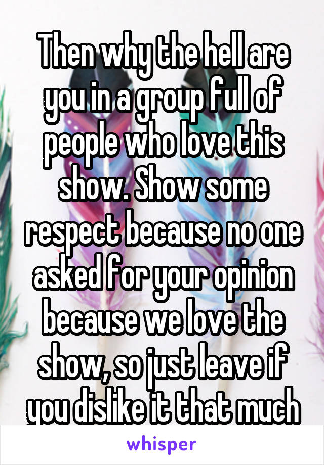 Then why the hell are you in a group full of people who love this show. Show some respect because no one asked for your opinion because we love the show, so just leave if you dislike it that much