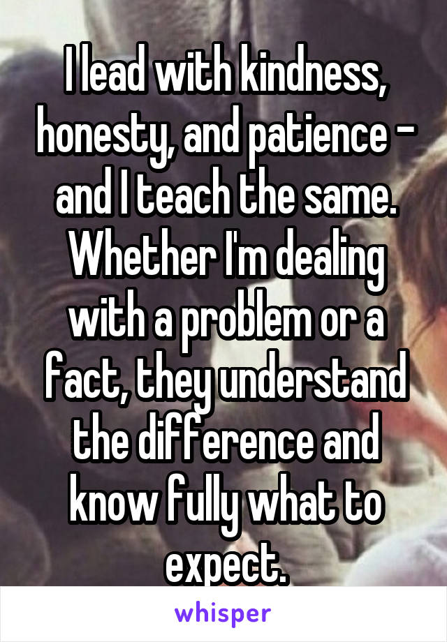 I lead with kindness, honesty, and patience - and I teach the same. Whether I'm dealing with a problem or a fact, they understand the difference and know fully what to expect.