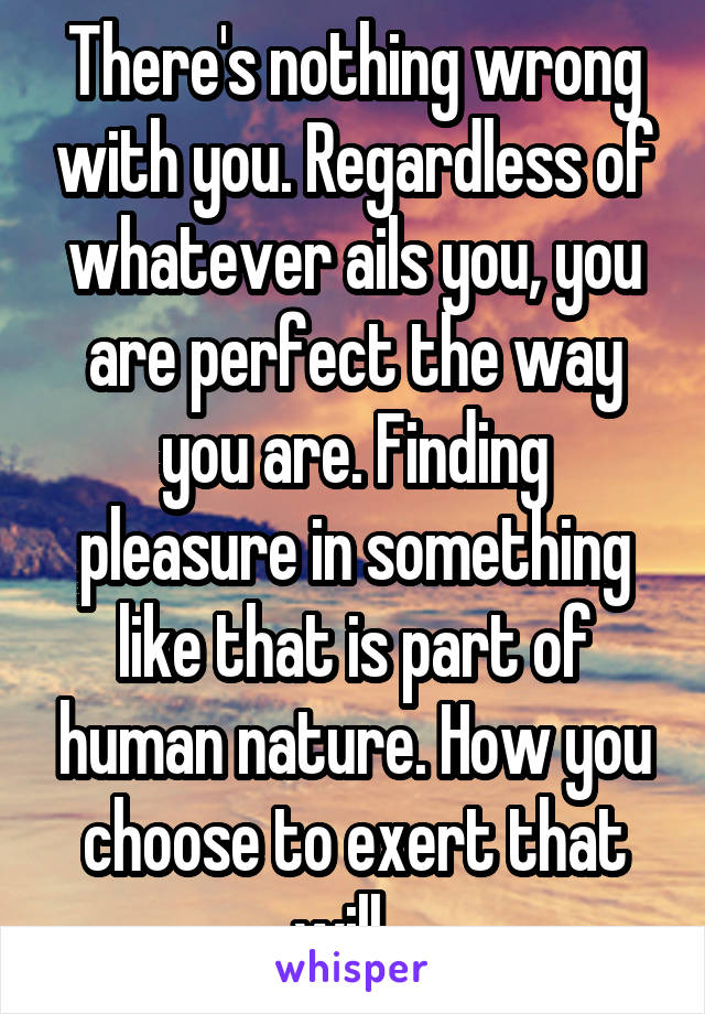 There's nothing wrong with you. Regardless of whatever ails you, you are perfect the way you are. Finding pleasure in something like that is part of human nature. How you choose to exert that will...