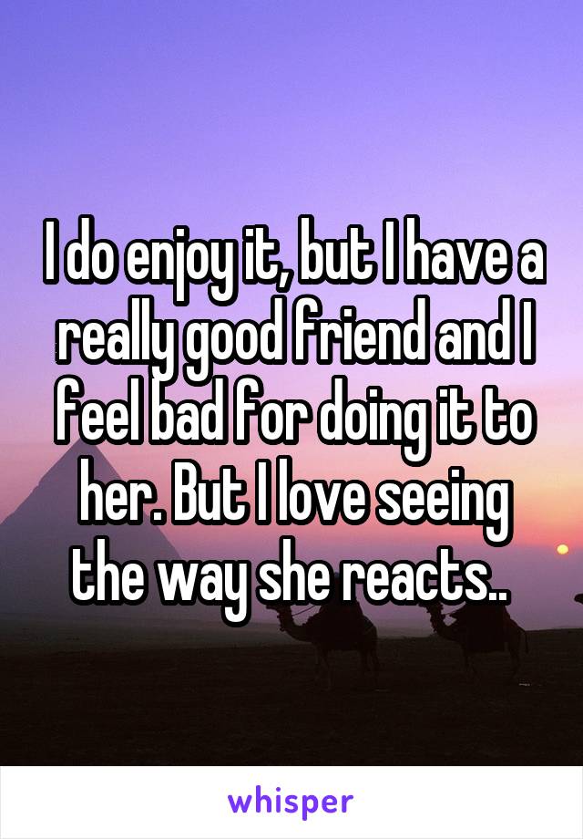 I do enjoy it, but I have a really good friend and I feel bad for doing it to her. But I love seeing the way she reacts.. 