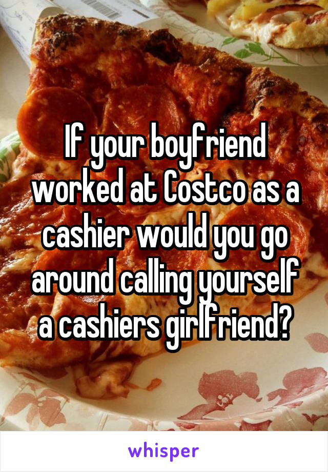 If your boyfriend worked at Costco as a cashier would you go around calling yourself a cashiers girlfriend?