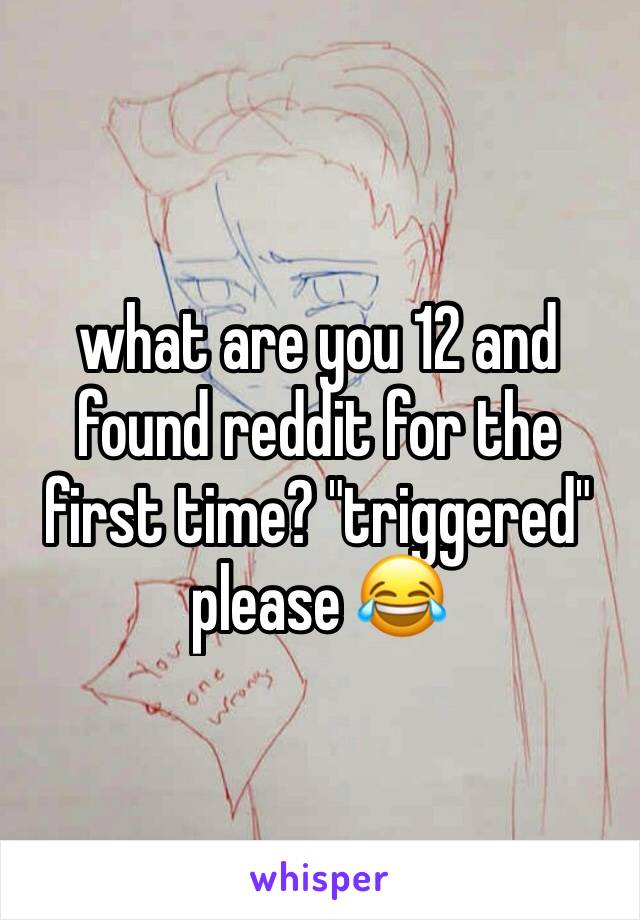 what are you 12 and found reddit for the first time? "triggered" please 😂