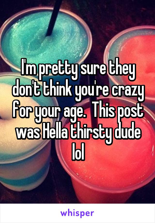 I'm pretty sure they don't think you're crazy for your age.  This post was Hella thirsty dude lol