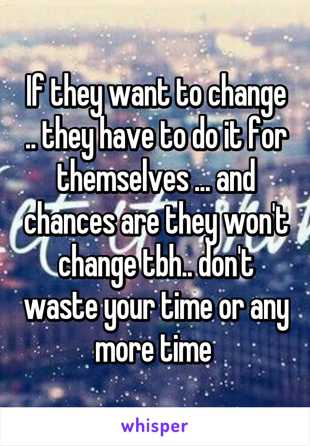 If they want to change .. they have to do it for themselves ... and chances are they won't change tbh.. don't waste your time or any more time 