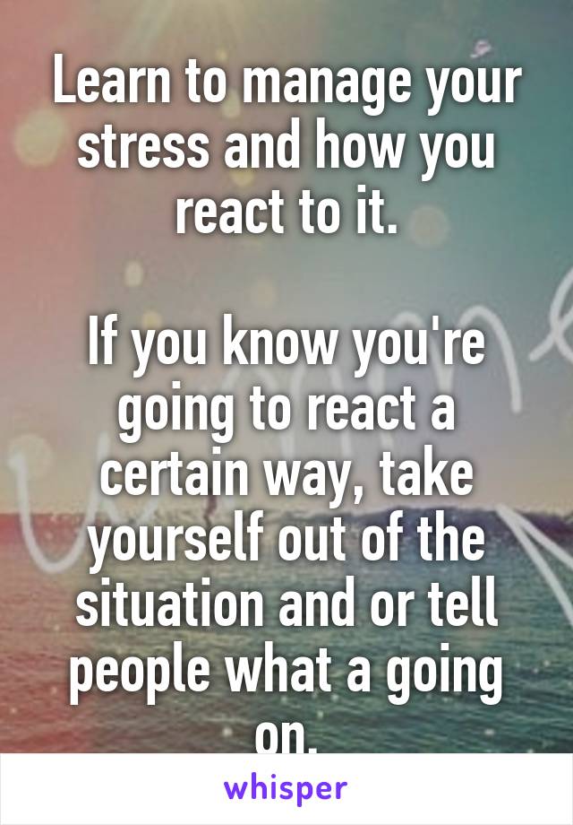Learn to manage your stress and how you react to it.

If you know you're going to react a certain way, take yourself out of the situation and or tell people what a going on.