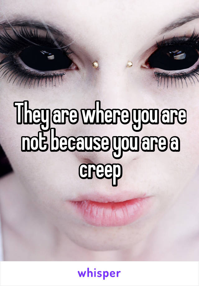 They are where you are not because you are a creep