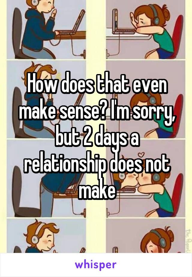 How does that even make sense? I'm sorry, but 2 days a relationship does not make
