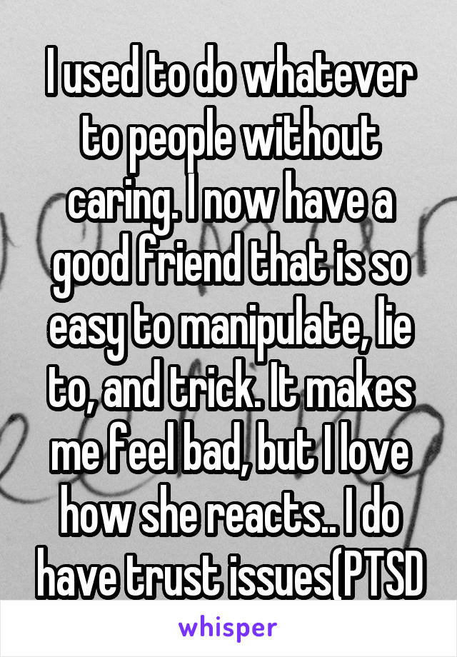 I used to do whatever to people without caring. I now have a good friend that is so easy to manipulate, lie to, and trick. It makes me feel bad, but I love how she reacts.. I do have trust issues(PTSD