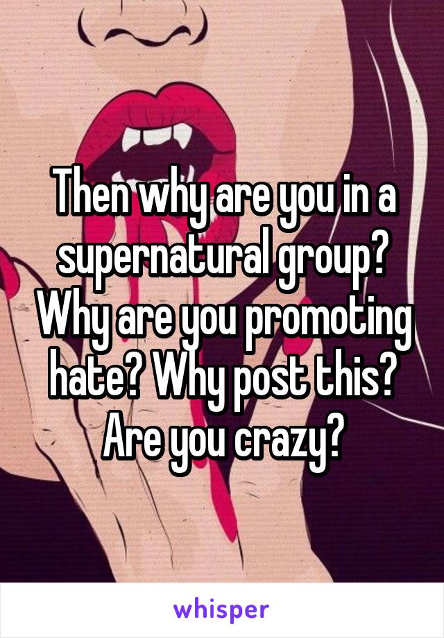 Then why are you in a supernatural group? Why are you promoting hate? Why post this? Are you crazy?