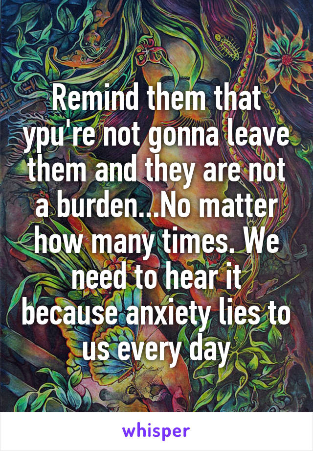 Remind them that ypu're not gonna leave them and they are not a burden...No matter how many times. We need to hear it because anxiety lies to us every day