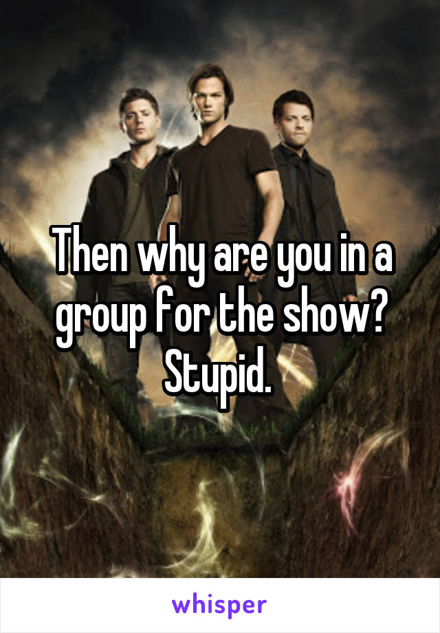 Then why are you in a group for the show? Stupid. 