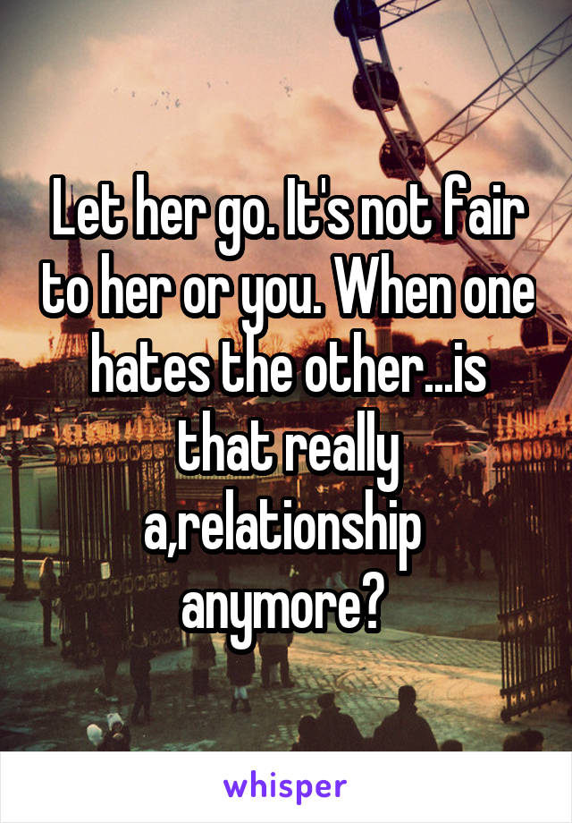 Let her go. It's not fair to her or you. When one hates the other...is that really a,relationship  anymore? 