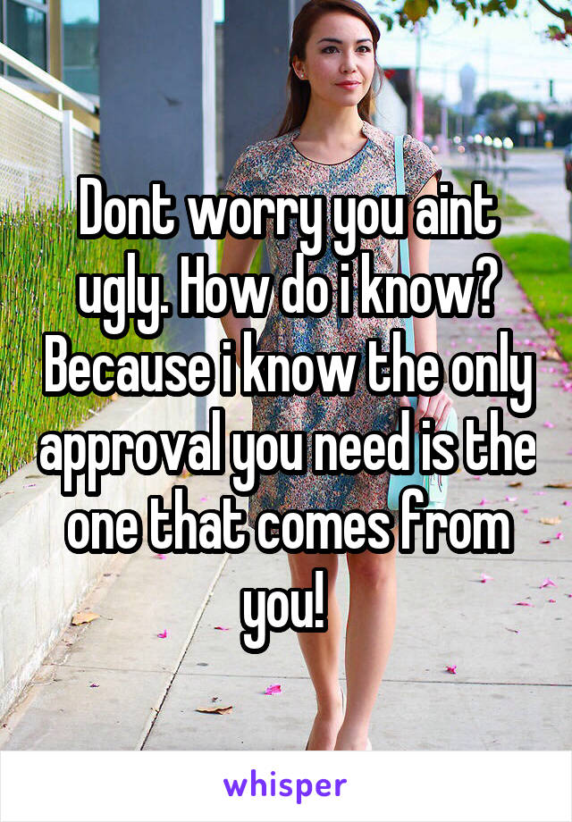 Dont worry you aint ugly. How do i know? Because i know the only approval you need is the one that comes from you! 