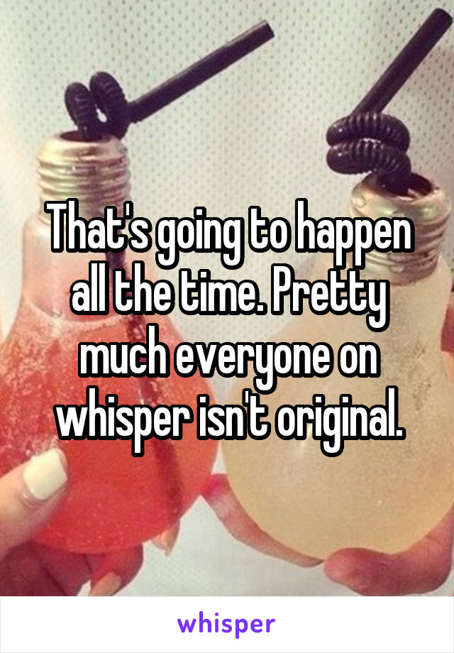 That's going to happen all the time. Pretty much everyone on whisper isn't original.