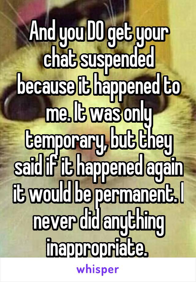 And you DO get your chat suspended because it happened to me. It was only temporary, but they said if it happened again it would be permanent. I never did anything inappropriate. 