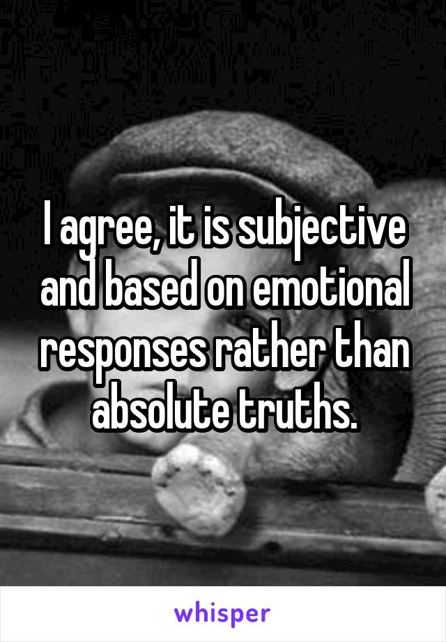 I agree, it is subjective and based on emotional responses rather than absolute truths.