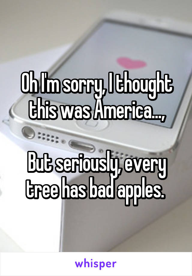 Oh I'm sorry, I thought this was America...,

But seriously, every tree has bad apples. 