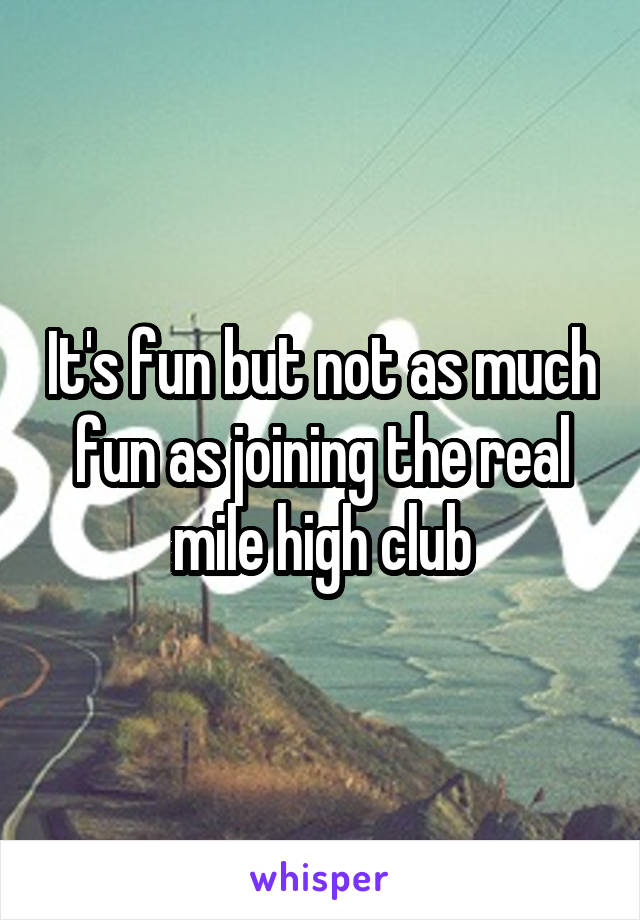 It's fun but not as much fun as joining the real mile high club