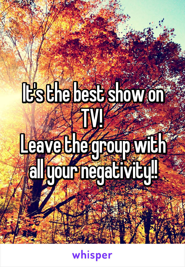 It's the best show on TV! 
Leave the group with all your negativity!!