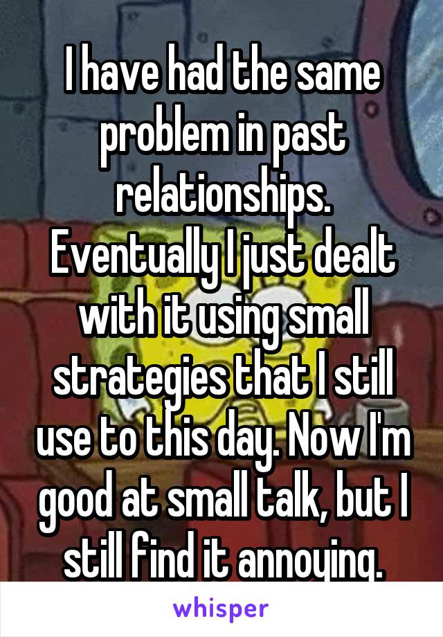 I have had the same problem in past relationships. Eventually I just dealt with it using small strategies that I still use to this day. Now I'm good at small talk, but I still find it annoying.
