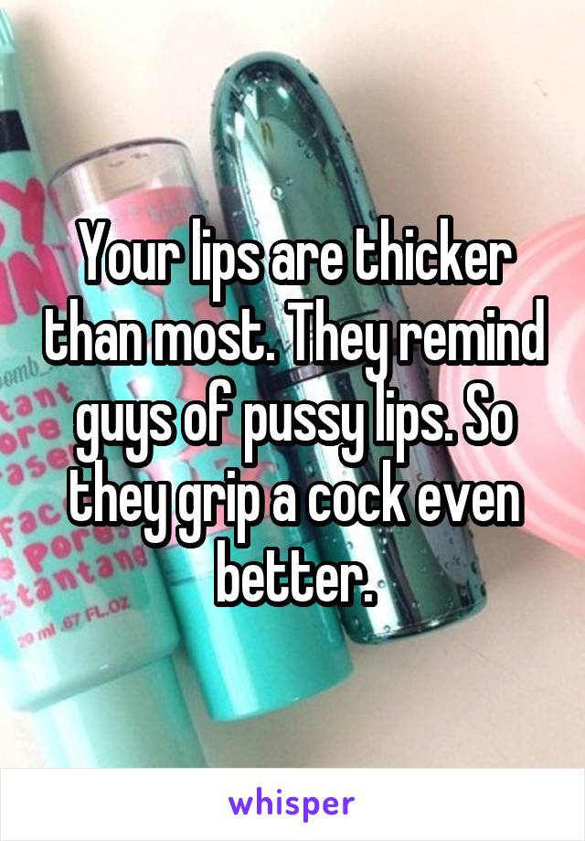 Your lips are thicker than most. They remind guys of pussy lips. So they grip a cock even better.