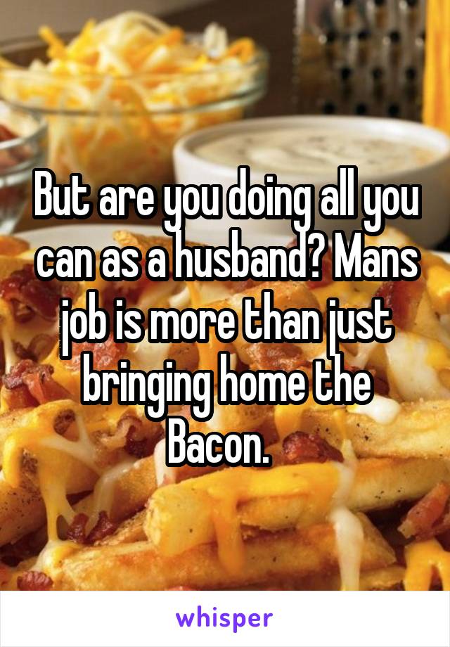 But are you doing all you can as a husband? Mans job is more than just bringing home the Bacon.  
