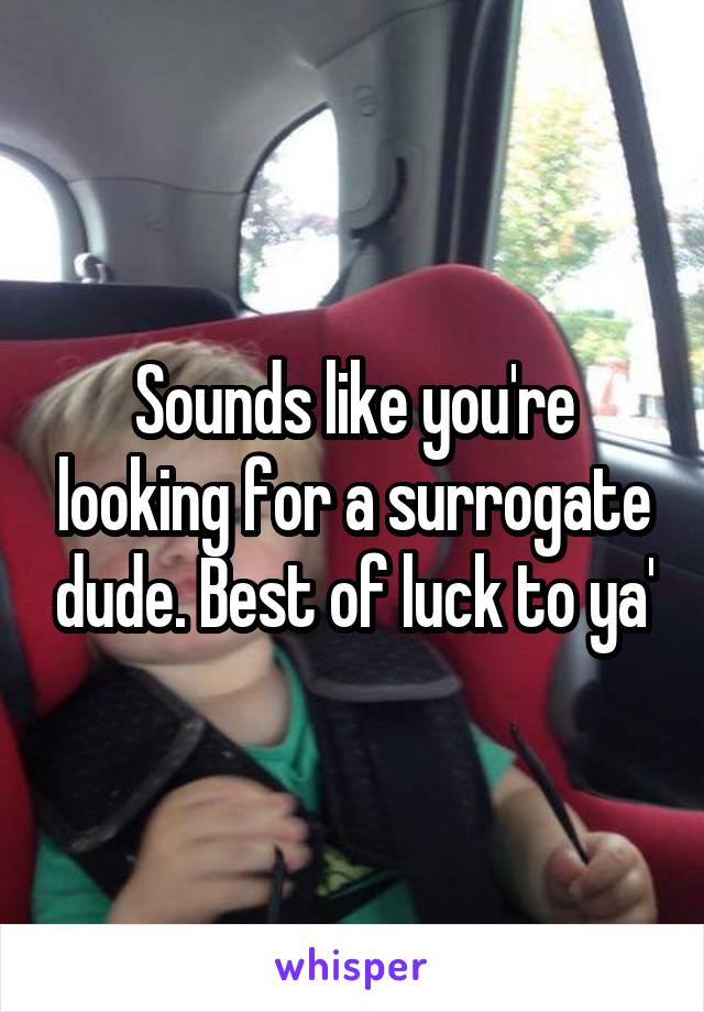 Sounds like you're looking for a surrogate dude. Best of luck to ya'