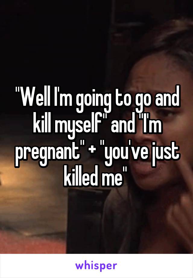 "Well I'm going to go and kill myself" and "I'm pregnant" + "you've just killed me" 