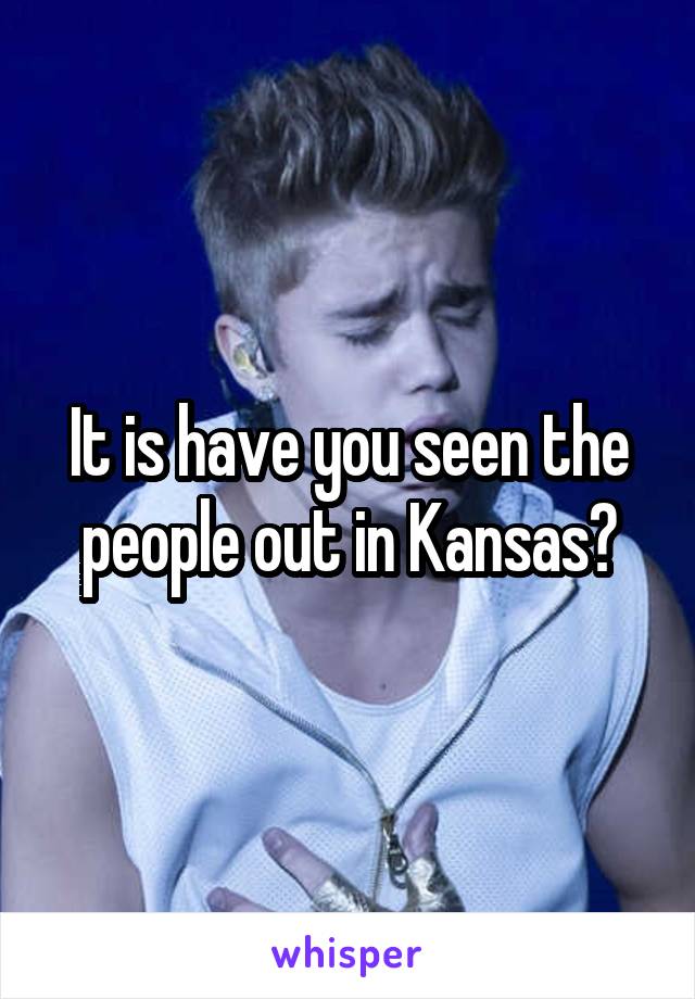 It is have you seen the people out in Kansas?
