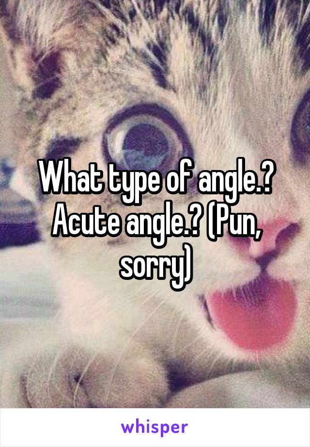 What type of angle.? Acute angle.? (Pun, sorry)