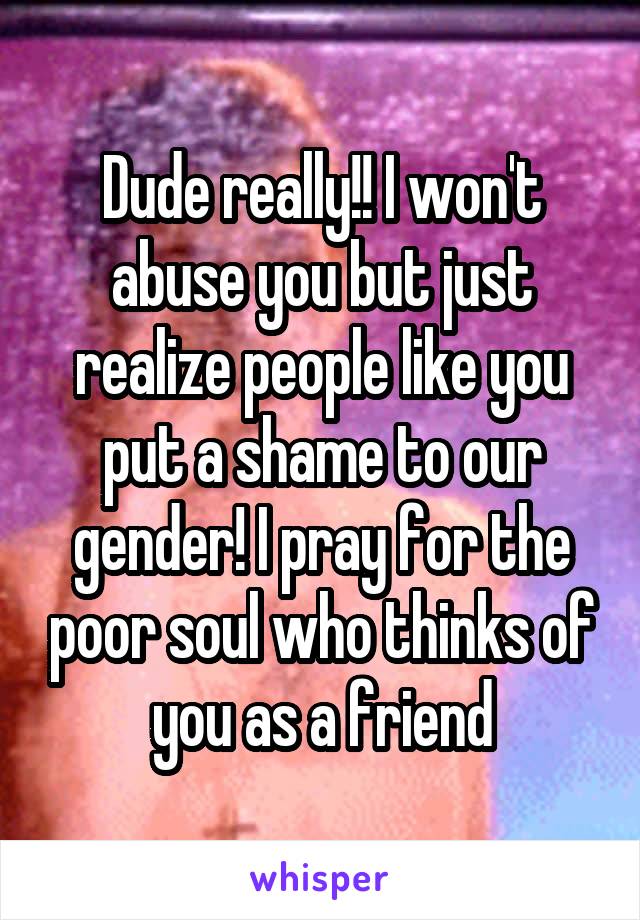 Dude really!! I won't abuse you but just realize people like you put a shame to our gender! I pray for the poor soul who thinks of you as a friend
