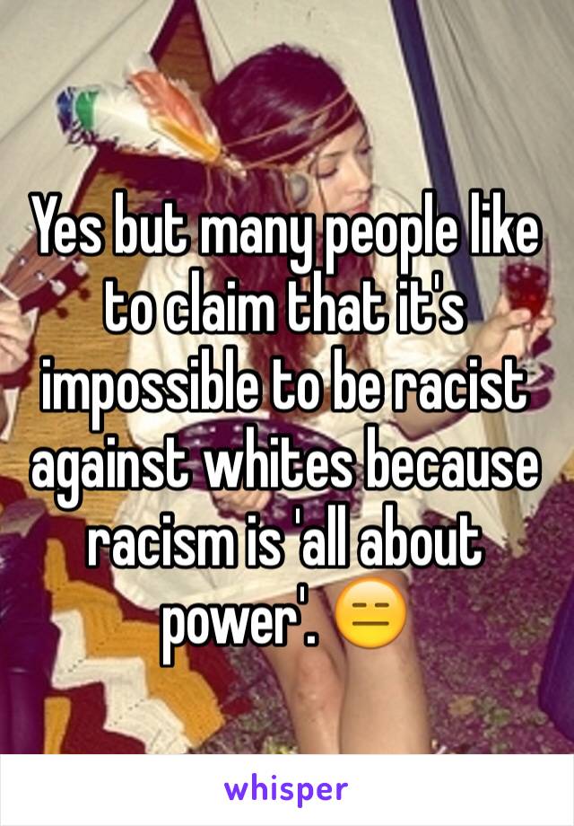 Yes but many people like to claim that it's impossible to be racist against whites because racism is 'all about power'. 😑