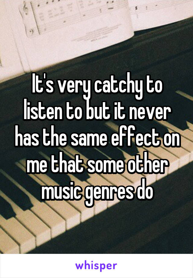 It's very catchy to listen to but it never has the same effect on me that some other music genres do