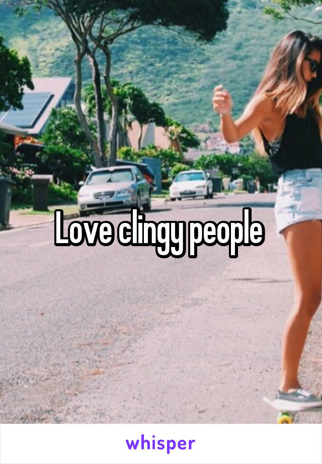 Love clingy people 