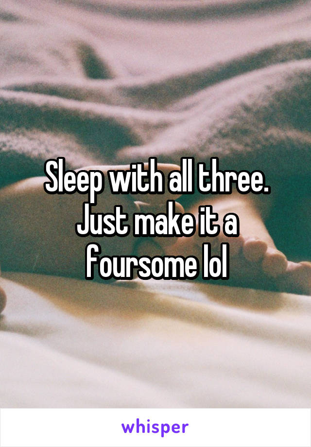 Sleep with all three. Just make it a foursome lol