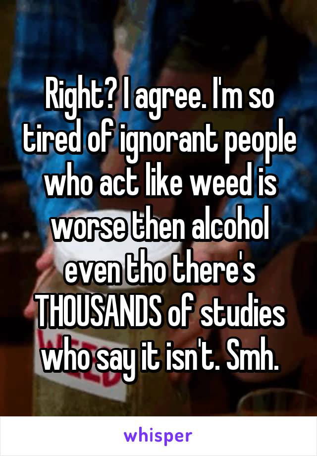 Right? I agree. I'm so tired of ignorant people who act like weed is worse then alcohol even tho there's THOUSANDS of studies who say it isn't. Smh.
