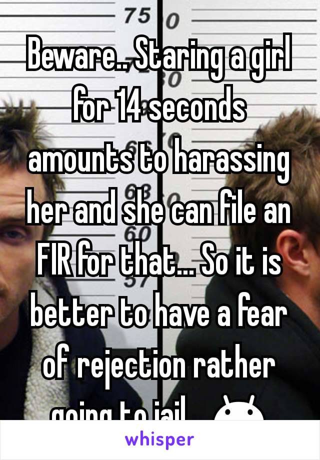 Beware.. Staring a girl for 14 seconds amounts to harassing her and she can file an FIR for that... So it is better to have a fear of rejection rather going to jail... 😊