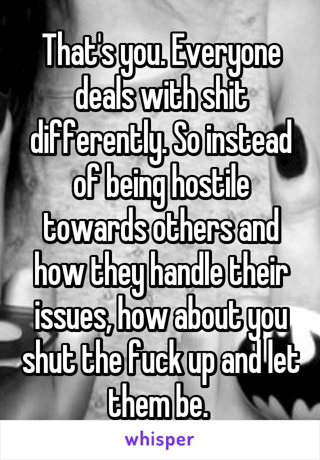 That's you. Everyone deals with shit differently. So instead of being hostile towards others and how they handle their issues, how about you shut the fuck up and let them be. 