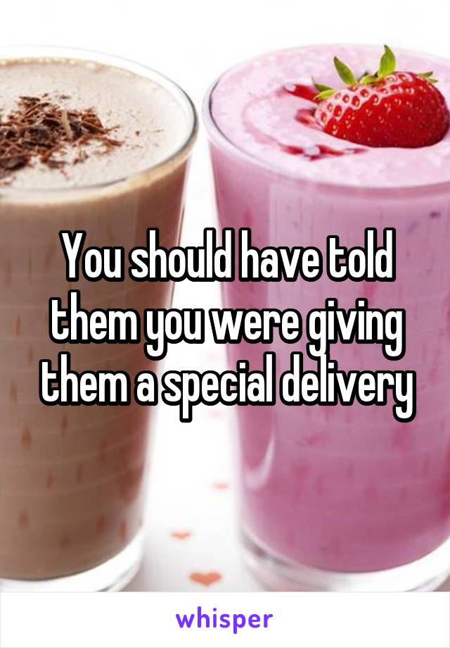 You should have told them you were giving them a special delivery