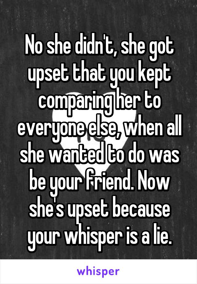No she didn't, she got upset that you kept comparing her to everyone else, when all she wanted to do was be your friend. Now she's upset because your whisper is a lie.
