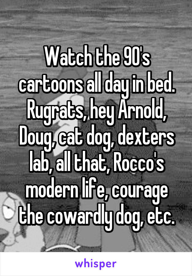 Watch the 90's cartoons all day in bed. Rugrats, hey Arnold, Doug, cat dog, dexters lab, all that, Rocco's modern life, courage the cowardly dog, etc.