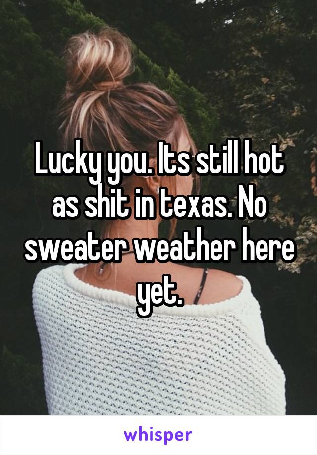 Lucky you. Its still hot as shit in texas. No sweater weather here yet.
