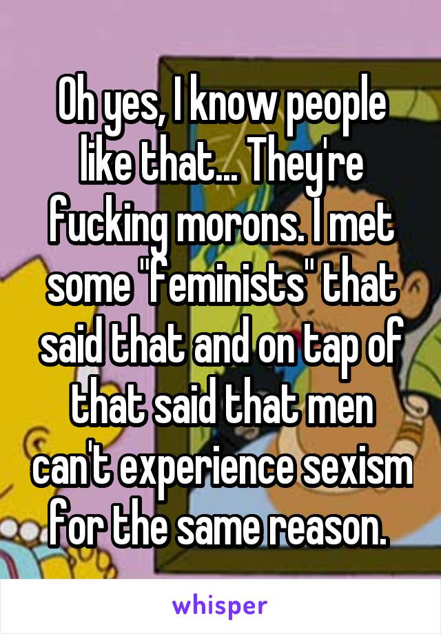 Oh yes, I know people like that... They're fucking morons. I met some "feminists" that said that and on tap of that said that men can't experience sexism for the same reason. 