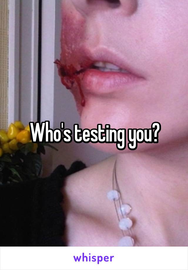 Who's testing you?