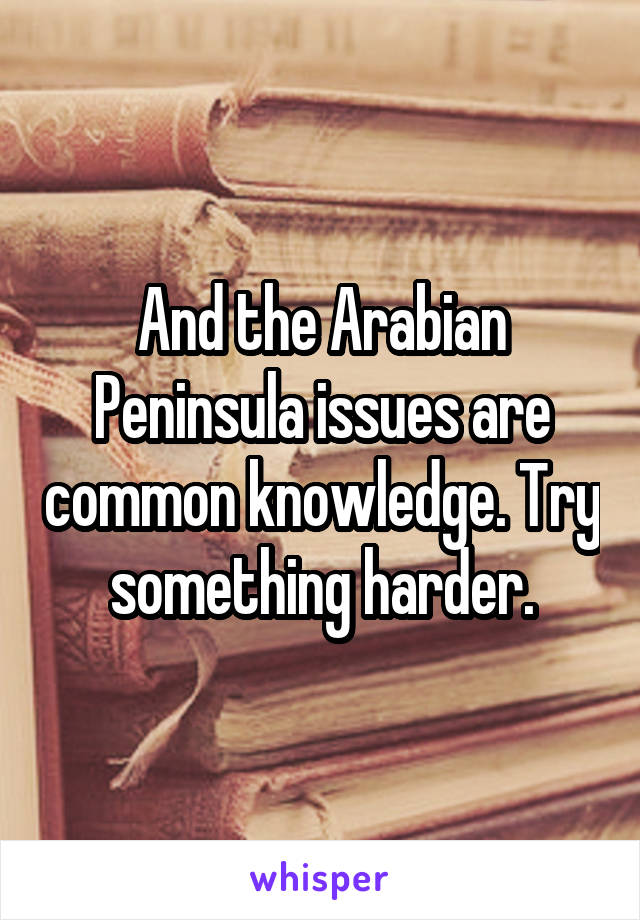 And the Arabian Peninsula issues are common knowledge. Try something harder.