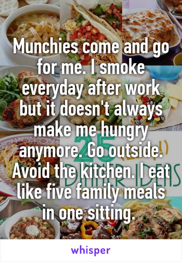 Munchies come and go for me. I smoke everyday after work but it doesn't always make me hungry anymore. Go outside. Avoid the kitchen. I eat like five family meals in one sitting. 