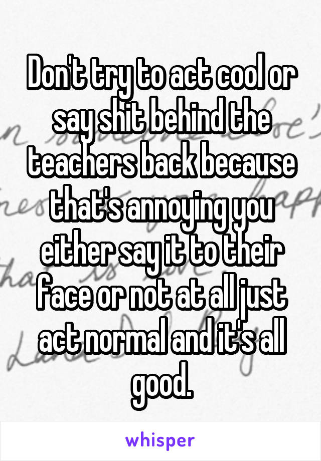 Don't try to act cool or say shit behind the teachers back because that's annoying you either say it to their face or not at all just act normal and it's all good.