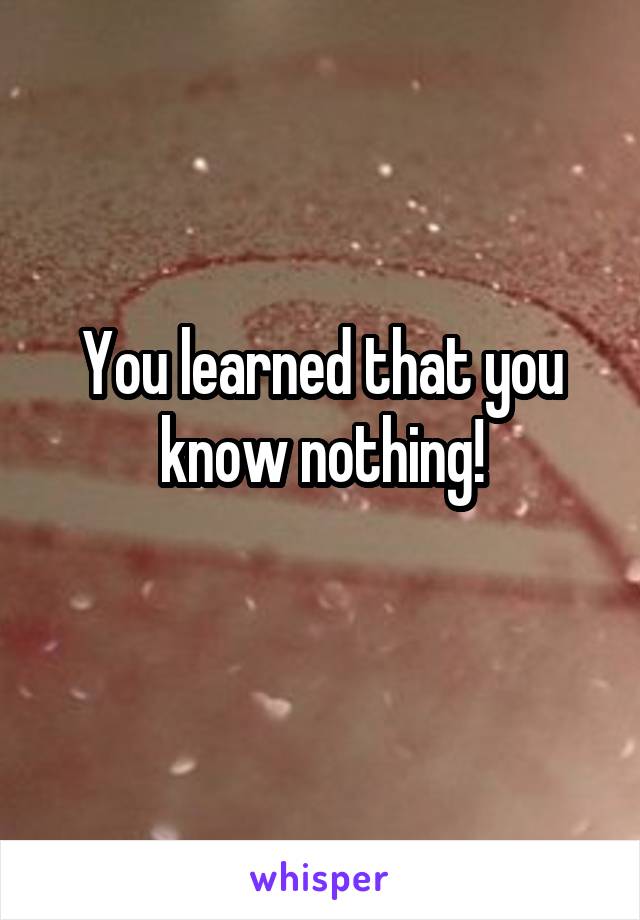 You learned that you know nothing!
