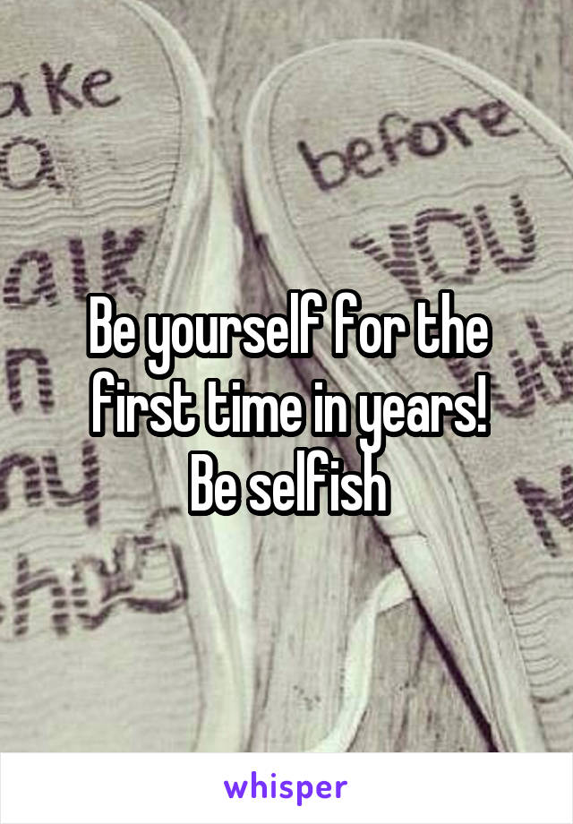 Be yourself for the first time in years!
Be selfish