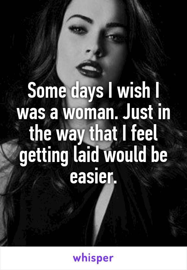 Some days I wish I was a woman. Just in the way that I feel getting laid would be easier.